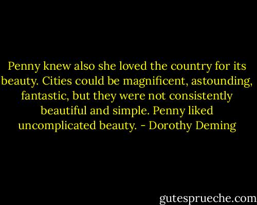Penny knew also she loved the country for its beauty. Cities could be magnificent, astounding, fantastic, but they were not consistently beautiful and simple. Penny liked uncomplicated beauty. - Dorothy Deming