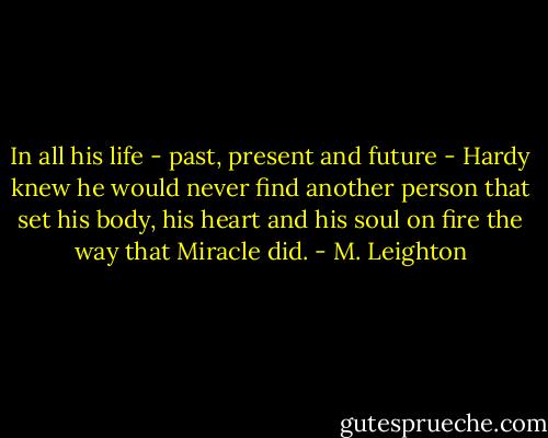 In all his life - past, present and future - Hardy knew he would never find another person that set his body, his heart and his soul on fire the way that Miracle did. - M. Leighton