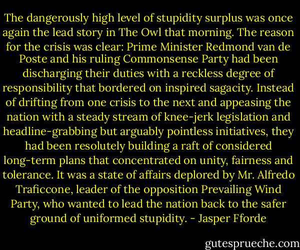 The dangerously high level of stupidity surplus was once again the lead story in The Owl that morning. The reason for the crisis was clear: Prime Minister Redmond van de Poste and his ruling Commonsense Party had been discharging their duties with a reckless degree of responsibility that bordered on inspired sagacity. Instead of drifting from one crisis to the next and appeasing the nation with a steady stream of knee-jerk legislation and headline-grabbing but arguably pointless initiatives, they had been resolutely building a raft of considered long-term plans that concentrated on unity, fairness and tolerance. It was a state of affairs deplored by Mr. Alfredo Traficcone, leader of the opposition Prevailing Wind Party, who wanted to lead the nation back to the safer ground of uniformed stupidity. - Jasper Fforde