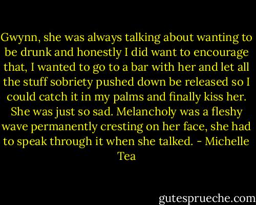 Gwynn, she was always talking about wanting to be drunk and honestly I did want to encourage that, I wanted to go to a bar with her and let all the stuff sobriety pushed down be released so I could catch it in my palms and finally kiss her. She was just so sad. Melancholy was a fleshy wave permanently cresting on her face, she had to speak through it when she talked. - Michelle Tea