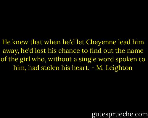 He knew that when he'd let Cheyenne lead him away, he'd lost his chance to find out the name of the girl who, without a single word spoken to him, had stolen his heart. - M. Leighton