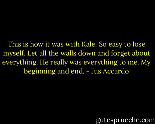 This is how it was with Kale. So easy to lose myself. Let all the walls down and forget about everything. He really was everything to me. My beginning and end. - Jus Accardo