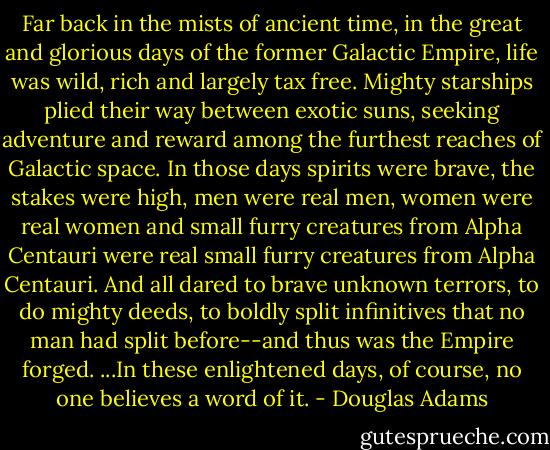 Far back in the mists of ancient time, in the great and glorious days of the former Galactic Empire, life was wild, rich and largely tax free. Mighty starships plied their way between exotic suns, seeking adventure and reward among the furthest reaches of Galactic space. In those days spirits were brave, the stakes were high, men were real men, women were real women and small furry creatures from Alpha Centauri were real small furry creatures from Alpha Centauri. And all dared to brave unknown terrors, to do mighty deeds, to boldly split infinitives that no man had split before--and thus was the Empire forged.<br />...In these enlightened days, of course, no one believes a word of it. - Douglas Adams