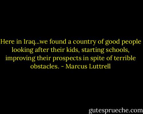 Here in Iraq...we found a country of good people looking after their kids, starting schools, improving their prospects in spite of terrible obstacles. - Marcus Luttrell