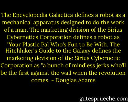 The Encyclopedia Galactica defines a robot as a mechanical apparatus designed to do the work of a man. The marketing division of the Sirius Cybernetics Corporation defines a robot as "Your Plastic Pal Who's Fun to Be With. The Hitchhiker's Guide to the Galaxy defines the marketing devision of the Sirius Cybernetic Corporation as "a bunch of mindless jerks who'll be the first against the wall when the revolution comes, - Douglas Adams