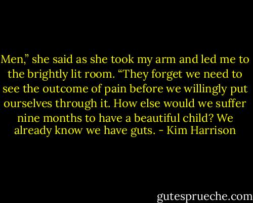 Men,” she said as she took my arm and led me to the brightly lit room. “They forget we need to see the outcome of pain before we willingly put ourselves through it. How else would we suffer nine months to have a beautiful child? We already know we have guts. - Kim Harrison