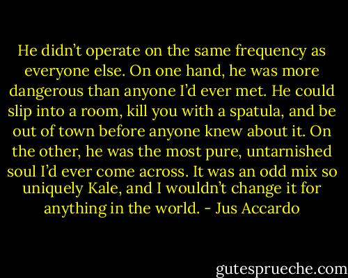 He didn’t operate on the same frequency as everyone else. On one hand, he was more dangerous than anyone I’d ever met.<br />He could slip into a room, kill you with a spatula, and be out of town before anyone knew about it. On the other, he was the most pure, untarnished soul I’d ever come across. It was an odd mix so uniquely Kale, and I wouldn’t change it for anything in the world. - Jus Accardo
