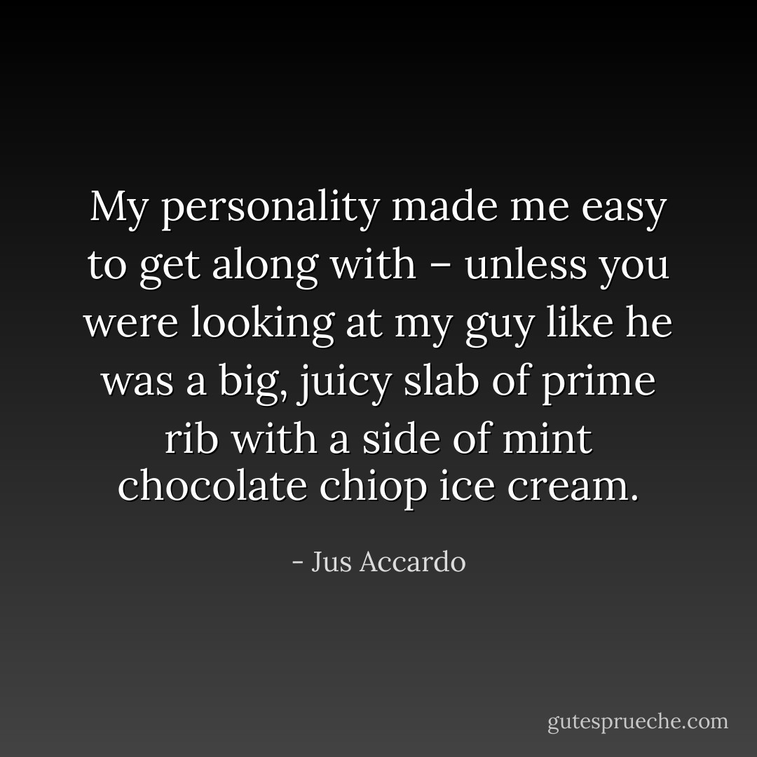 My personality made me easy to get along with – unless you were looking at my guy like he was a big, juicy slab of prime rib with a side of mint chocolate chiop ice cream. - Jus Accardo