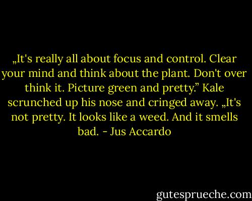 „It's really all about focus and control. Clear your mind and think about the plant. Don't over think it. Picture green and pretty.”<br />Kale scrunched up his nose and cringed away.<br />„It's not pretty. It looks like a weed. And it smells bad. - Jus Accardo