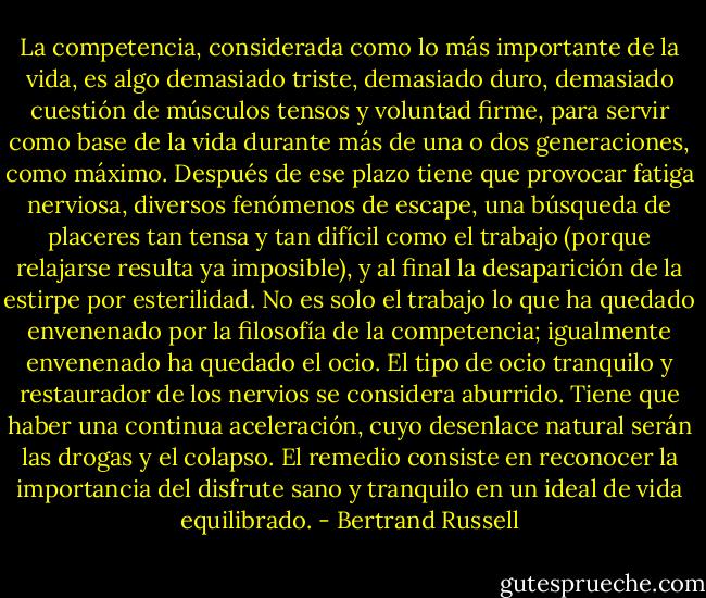 La competencia, considerada como lo más importante de la vida, es algo demasiado triste, demasiado duro, demasiado cuestión de músculos tensos y voluntad firme, para servir como base de la vida durante más de una o dos generaciones, como máximo. Después de ese plazo tiene que provocar fatiga nerviosa, diversos fenómenos de escape, una búsqueda de placeres tan tensa y tan difícil como el trabajo (porque relajarse resulta ya imposible), y al final la desaparición de la estirpe por esterilidad. No es solo el trabajo lo que ha quedado envenenado por la filosofía de la competencia; igualmente envenenado ha quedado el ocio. El tipo de ocio tranquilo y restaurador de los nervios se considera aburrido. Tiene que haber una continua aceleración, cuyo desenlace natural serán las drogas y el colapso. El remedio consiste en reconocer la importancia del disfrute sano y tranquilo en un ideal de vida equilibrado. - Bertrand Russell