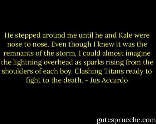 He stepped around me until he and Kale were nose to nose.<br />Even though I knew it was the remnants of the storm, I could almost imagine the lightning overhead as sparks rising from the shoulders of each boy.<br />Clashing Titans ready to fight to the death. - Jus Accardo