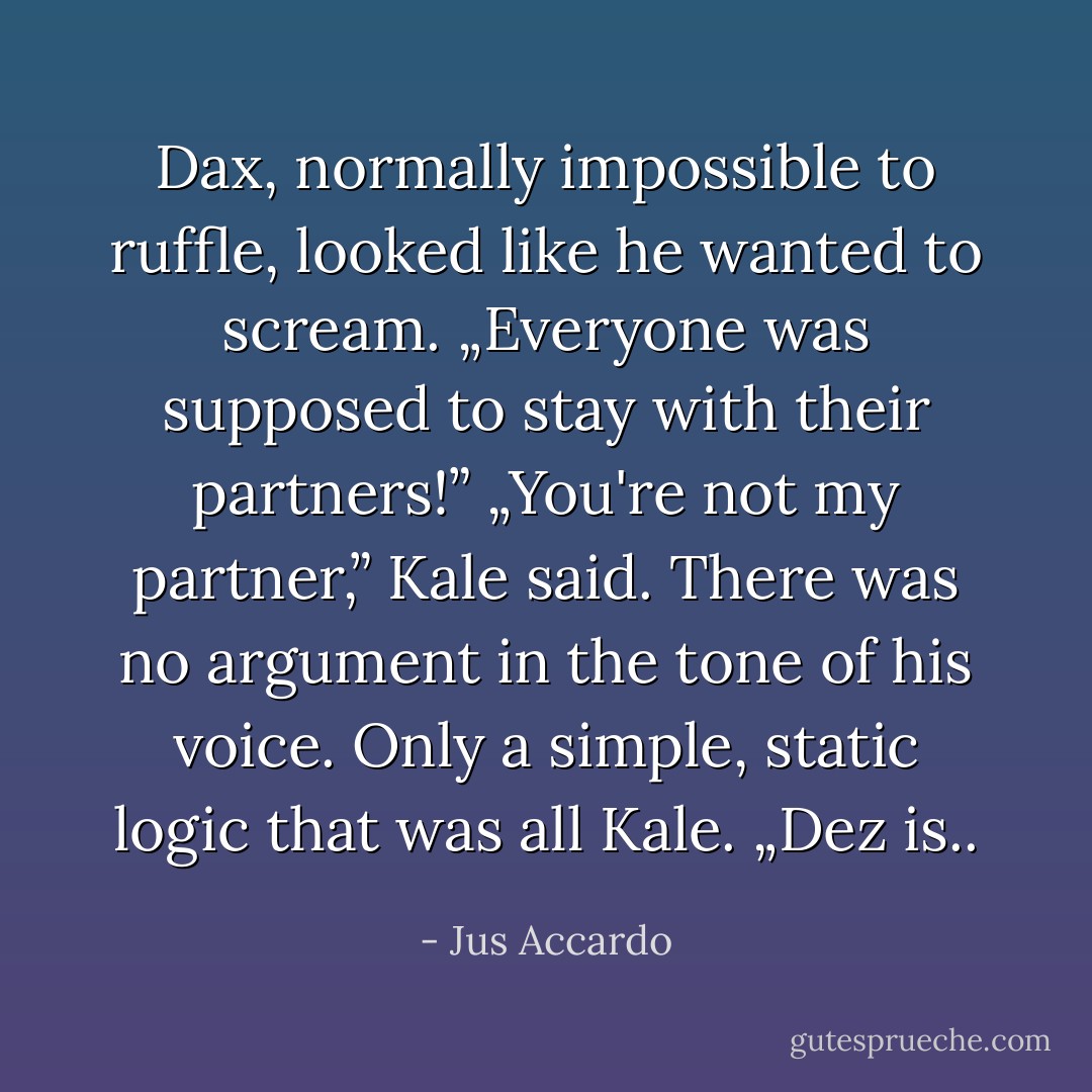 Dax, normally impossible to ruffle, looked like he wanted to scream.<br />„Everyone was supposed to stay with their partners!”<br />„You're not my partner,” Kale said. There was no argument in the tone of his voice. Only a simple, static logic that was all Kale. „Dez is.. - Jus Accardo