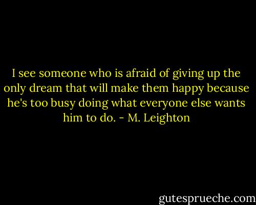 I see someone who is afraid of giving up the only dream that will make them happy because he's too busy doing what everyone else wants him to do. - M. Leighton