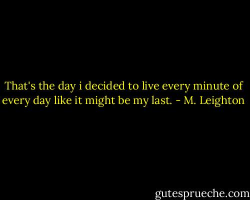 That's the day i decided to live every minute of every day like it might be my last. - M. Leighton