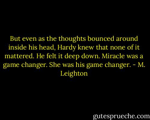But even as the thoughts bounced around inside his head, Hardy knew that none of it mattered. He felt it deep down. Miracle was a game changer. She was his game changer. - M. Leighton