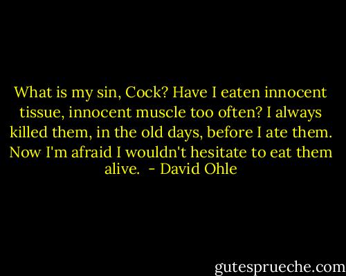 What is my sin, Cock? Have I eaten innocent tissue, innocent muscle too often? I always killed them, in the old days, before I ate them. Now I'm afraid I wouldn't hesitate to eat them alive.  - David Ohle