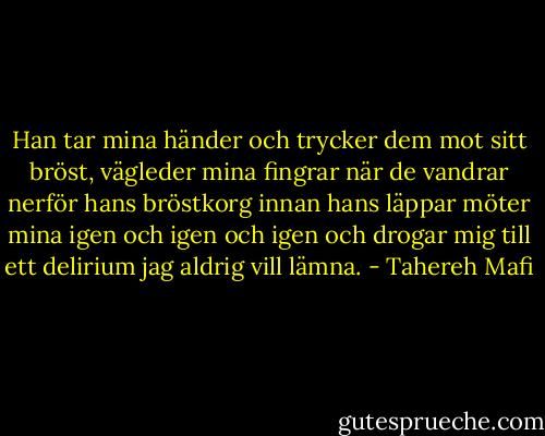 Han tar mina händer och trycker dem mot sitt bröst, vägleder mina fingrar när de vandrar nerför hans bröstkorg innan hans läppar möter mina igen och igen och igen och drogar mig till ett delirium jag aldrig vill lämna. - Tahereh Mafi