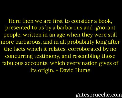 Here then we are first to consider a book, presented to us by a barbarous and ignorant people, written in an age when they were still more barbarous, and in all probability long after the facts which it relates, corroborated by no concurring testimony, and resembling those fabulous accounts, which every nation gives of its origin. - David Hume