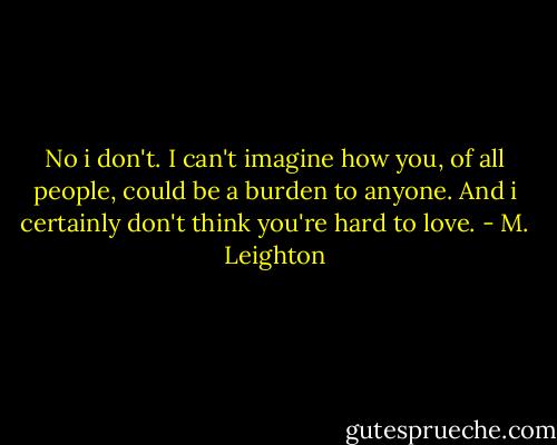 No i don't. I can't imagine how you, of all people, could be a burden to anyone. And i certainly don't think you're hard to love. - M. Leighton