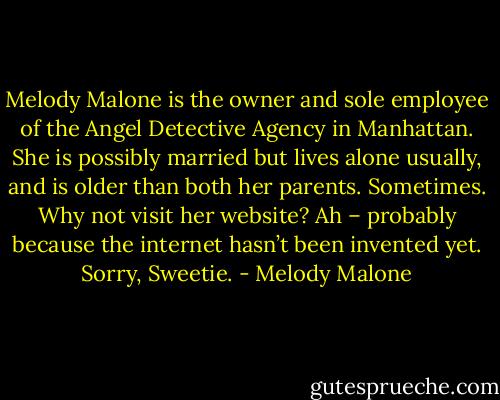 Melody Malone is the owner and sole employee of the Angel Detective Agency in Manhattan. She is possibly married but lives alone usually, and is older than both her parents. Sometimes. Why not visit her website? Ah – probably because the internet hasn’t been invented yet. Sorry, Sweetie. - Melody Malone
