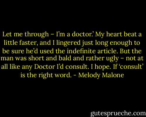 Let me through – I’m a doctor.’ My heart beat a little faster, and I lingered just long enough to be sure he’d used the indefinite article. But the man was short and bald and rather ugly – not at all like any Doctor I’d consult. I hope. If ‘consult’ is the right word. - Melody Malone