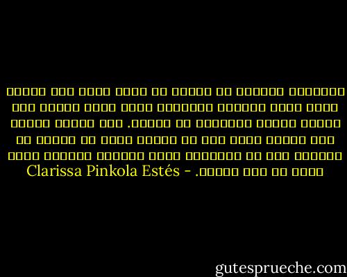 الأماكن الأعمق في النفس هي التي تكون أشد ظلمة، وسوف تعمل المرأة الشجاعة التي تذبل قواها على إصلاح الأرض الجدباء في نفسها. سوف تتكون لديها على الأقل صورة لما هي عليه، لذلك لا تخافي من معرفتك بما هو الأسوء، فهذا الضمان الوحيد الذي يزيد من قوة الروح. - Clarissa Pinkola Estés