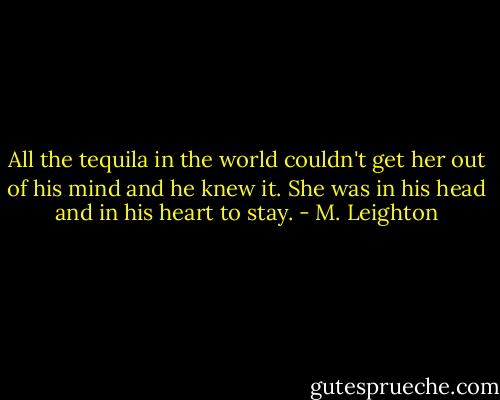 All the tequila in the world couldn't get her out of his mind and he knew it. She was in his head and in his heart to stay. - M. Leighton