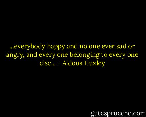 ...everybody happy and no one ever sad or angry, and every one belonging to every one else... - Aldous Huxley