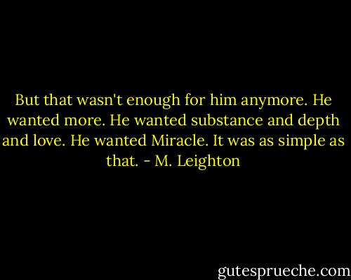 But that wasn't enough for him anymore. He wanted more. He wanted substance and depth and love. He wanted Miracle. It was as simple as that. - M. Leighton