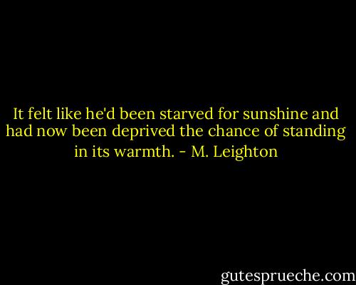 It felt like he'd been starved for sunshine and had now been deprived the chance of standing in its warmth. - M. Leighton