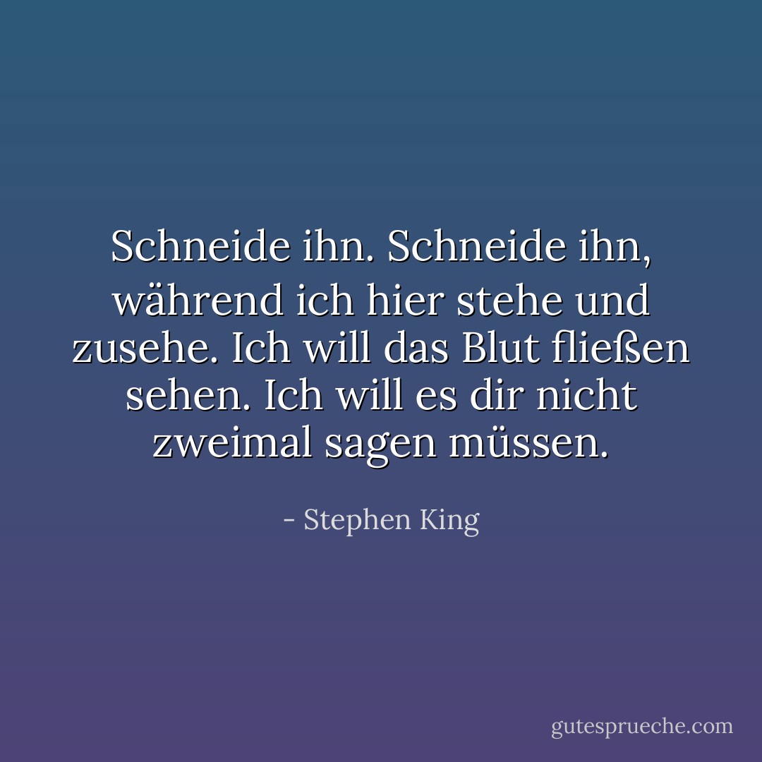 Schneide ihn. Schneide ihn, während ich hier stehe und zusehe. Ich will das Blut fließen sehen. Ich will es dir nicht zweimal sagen müssen. - Stephen King<