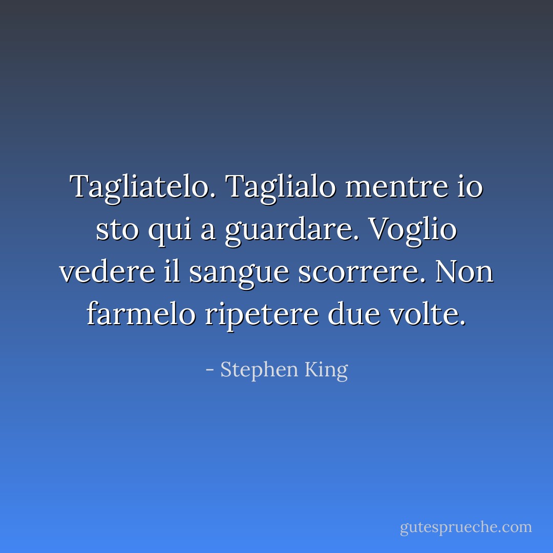 Tagliatelo. Taglialo mentre io sto qui a guardare. Voglio vedere il sangue scorrere. Non farmelo ripetere due volte. - Stephen King