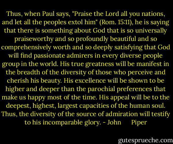Thus, when Paul says, "Praise the Lord all you nations, and let all the peoples extol him" (Rom. 15:11), he is saying that there is something about God that is so universally praiseworthy and so profoundly beautiful and so comprehensively worth and so deeply satisfying that God will find passionate admirers in every diverse people group in the world. His true greatness will be manifest in the breadth of the diversity of those who perceive and cherish his beauty. His excellence will be shown to be higher and deeper than the parochial preferences that make us happy most of the time. His appeal will be to the deepest, highest, largest capacities of the human soul. Thus, the diversity of the source of admiration will testify to his incomparable glory. - John      Piper