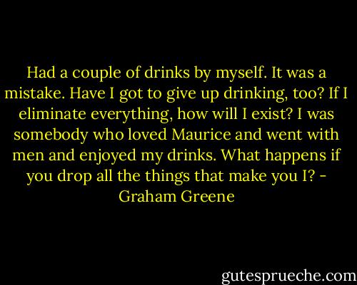 Had a couple of drinks by myself. It was a mistake. Have I got to give up drinking, too? If I eliminate everything, how will I exist? I was somebody who loved Maurice and went with men and enjoyed my drinks. What happens if you drop all the things that make you I? - Graham Greene