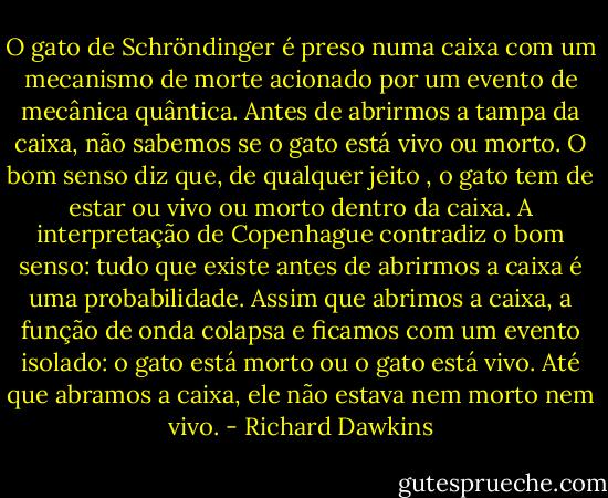 O gato de Schröndinger é preso numa caixa com um mecanismo de morte acionado por um evento de mecânica quântica. Antes de abrirmos a tampa da caixa, não sabemos se o gato está vivo ou morto. O bom senso diz que, de qualquer jeito , o gato tem de estar ou vivo ou morto dentro da caixa. A interpretação de Copenhague contradiz o bom senso: tudo que existe antes de abrirmos a caixa é uma probabilidade. Assim que abrimos a caixa, a função de onda colapsa e ficamos com um evento isolado: o gato está morto ou o gato está vivo. Até que abramos a caixa, ele não estava nem morto nem vivo. - Richard Dawkins
