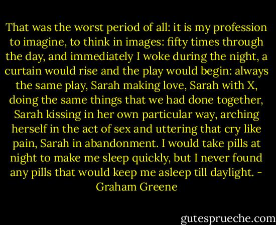 That was the worst period of all: it is my profession to imagine, to think in images: fifty times through the day, and immediately I woke during the night, a curtain would rise and the play would begin: always the same play, Sarah making love, Sarah with X, doing the same things that we had done together, Sarah kissing in her own particular way, arching herself in the act of sex and uttering that cry like pain, Sarah in abandonment. I would take pills at night to make me sleep quickly, but I never found any pills that would keep me asleep till daylight. - Graham Greene