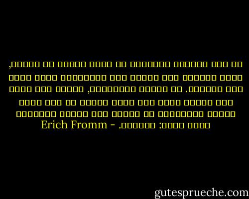 ان نوع التعلق بالعالم قد يكون نبيلا او تافها, ولكن التعلق حتى بادنى نوع للانموذج مفضل اكثر على العزلة. ان الدين والقومية, وكذلك اية عادة واي معتقد مهما يكن عبثا ومحطا ان كان يربط الفرد بالآخرين هي ملاجئ مما يخشاه الانسان ايما خشية: العزلة. - Erich Fromm