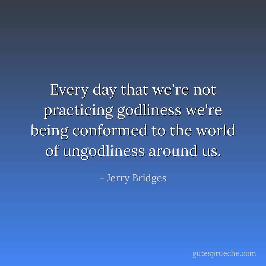 Every day that we're not practicing godliness we're being conformed to the world of ungodliness around us. - Jerry Bridges