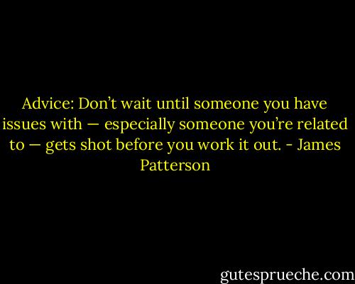 Advice: Don’t wait until someone you have issues with — especially someone you’re related to — gets shot before you work it out. - James Patterson