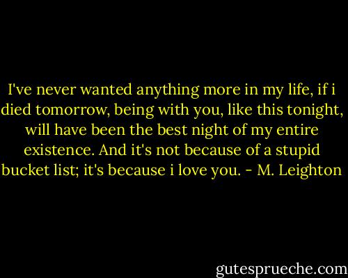 I've never wanted anything more in my life, if i died tomorrow, being with you, like this tonight, will have been the best night of my entire existence. And it's not because of a stupid bucket list; it's because i love you. - M. Leighton