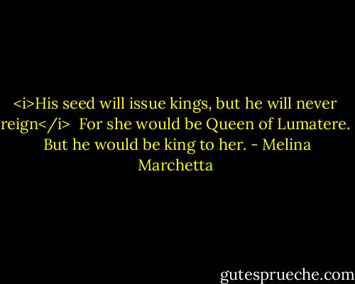 <i>His seed will issue kings, but he will never reign</i><br /><br />For she would be Queen of Lumatere.<br /><br />But he would be king to her. - Melina Marchetta