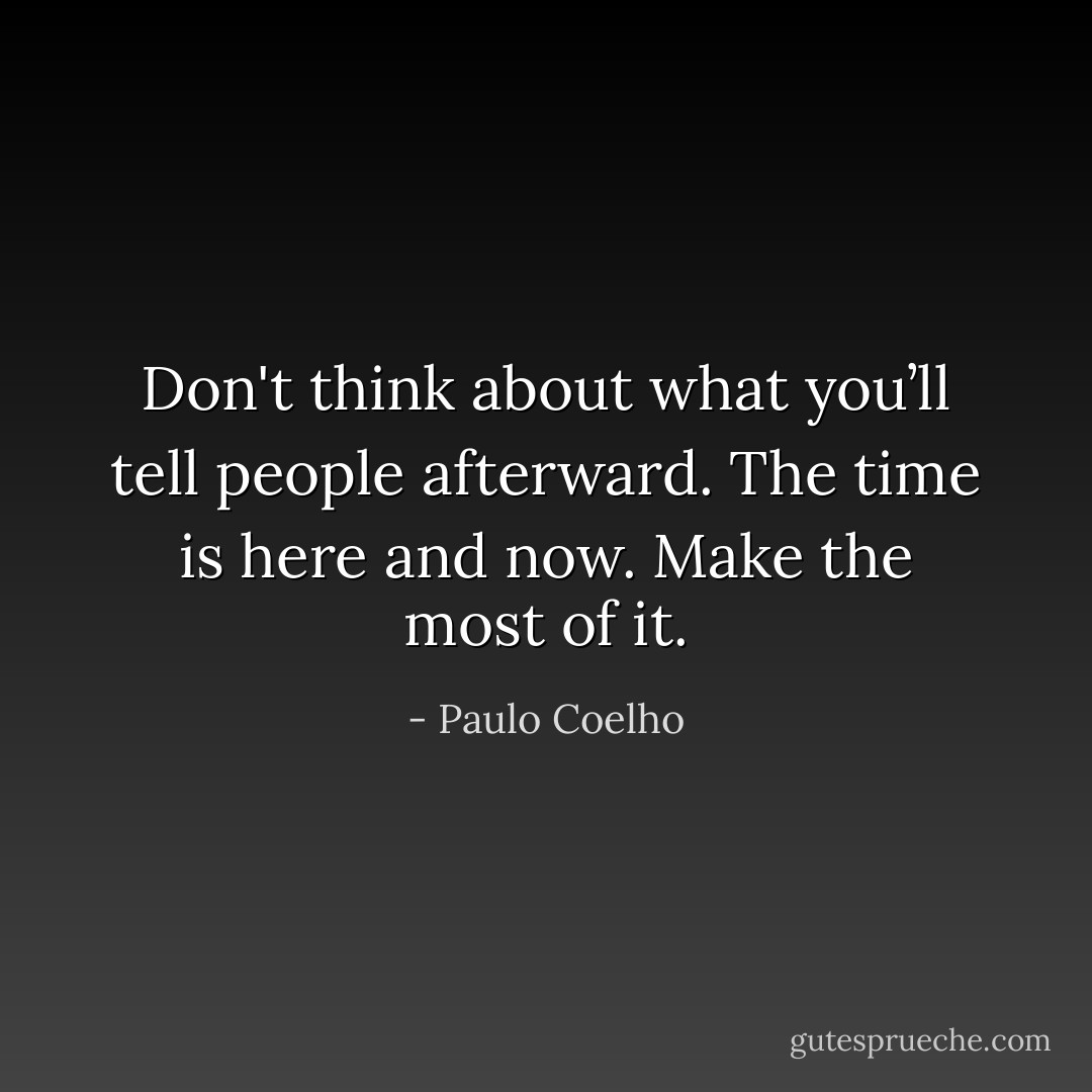 Don't think about what you’ll tell people afterward. The time is here and now. Make the most of it. - Paulo Coelho