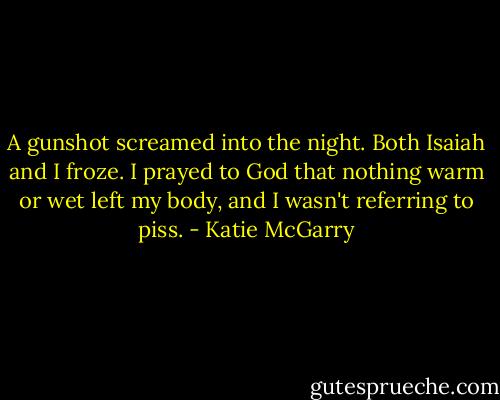 A gunshot screamed into the night. Both Isaiah and I froze. I prayed to God that nothing warm or wet left my body, and I wasn't referring to piss. - Katie McGarry