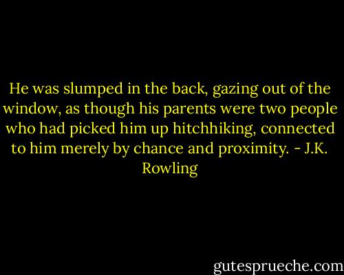 He was slumped in the back, gazing out of the window, as though his parents were two people who had picked him up hitchhiking, connected to him merely by chance and proximity. - J.K. Rowling