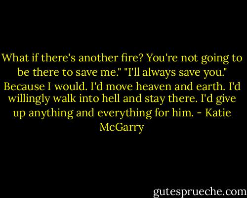 What if there's another fire? You're not going to be there to save me."<br />"I'll always save you." Because I would. I'd move heaven and earth. I'd willingly walk into hell and stay there. I'd give up anything and everything for him. - Katie McGarry