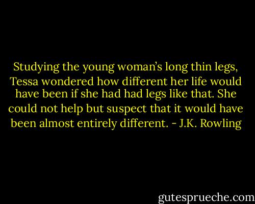 Studying the young woman’s long thin legs, Tessa wondered how different her life would have been if she had had legs like that. She could not help but suspect that it would have been almost entirely different. - J.K. Rowling