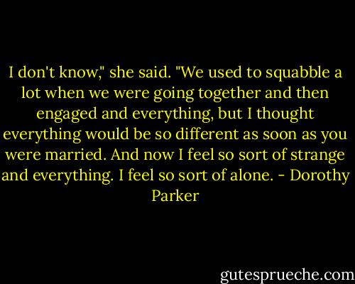I don't know," she said. "We used to squabble a lot when we were going together and then engaged and everything, but I thought everything would be so different as soon as you were married. And now I feel so sort of strange and everything. I feel so sort of alone. - Dorothy Parker