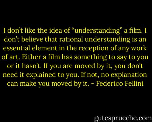 I don’t like the idea of “understanding” a film. I don’t believe that rational understanding is an essential element in the reception of any work of art. Either a film has something to say to you or it hasn’t. If you are moved by it, you don’t need it explained to you. If not, no explanation can make you moved by it. - Federico Fellini