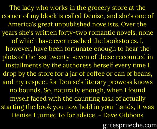 The lady who works in the grocery store at the corner of my block is called Denise, and she's one of America's great unpublished novelists. Over the years she's written forty-two romantic novels, none of which have ever reached the bookstores. I, however, have been fortunate enough to hear the plots of the last twenty-seven of these recounted in installments by the authoress herself every time I drop by the store for a jar of coffee or can of beans, and my respect for Denise's literary prowess knows no bounds. So, naturally enough, when I found myself faced with the daunting task of actually starting the book you now hold in your hands, it was Denise I turned to for advice. - Dave Gibbons
