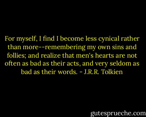 For myself, I find I become less cynical rather than more--remembering my own sins and follies; and realize that men's hearts are not often as bad as their acts, and very seldom as bad as their words. - J.R.R. Tolkien